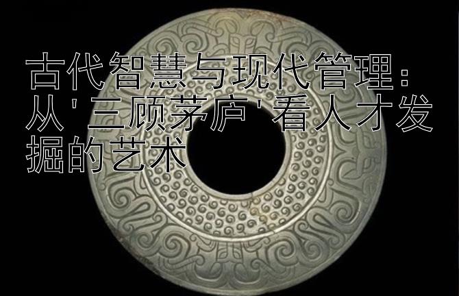 乐发彩神注册邀请码怎么填    古代智慧与现代管理：从'三顾茅庐'看人才发掘的艺术