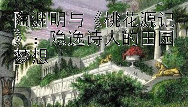 陶渊明与《桃花源记》：隐逸诗人的田园梦想