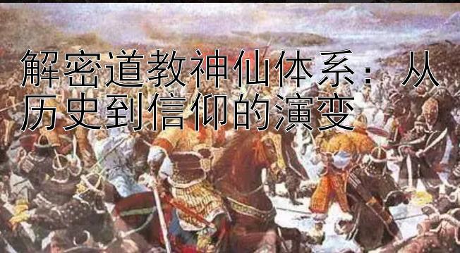 解密道教神仙体系：从历史到信仰的演变