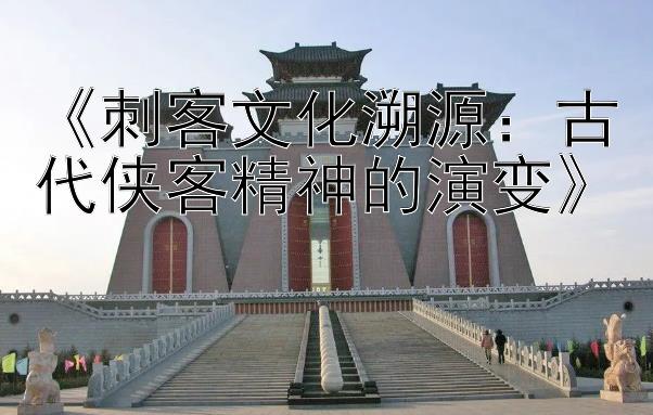 《刺客文化溯源：古代侠客精神的演变》