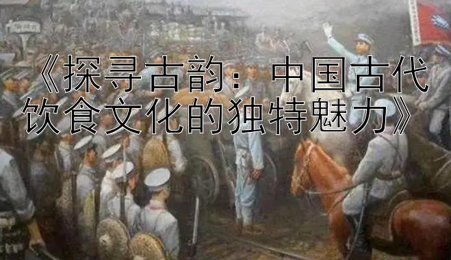 《探寻古韵：中国古代饮食文化的独特魅力》