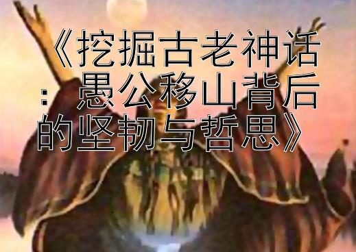 《挖掘古老神话：愚公移山背后的坚韧与哲思》