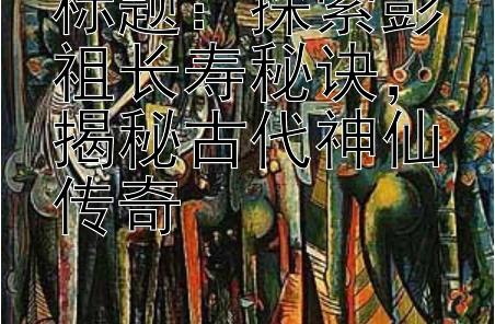 标题：探索彭祖长寿秘诀，揭秘古代神仙传奇