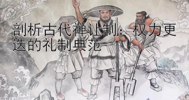 剖析古代禅让制：权力更迭的礼制典范