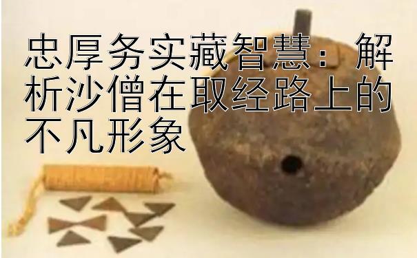 忠厚务实藏智慧：解析沙僧在取经路上的不凡形象