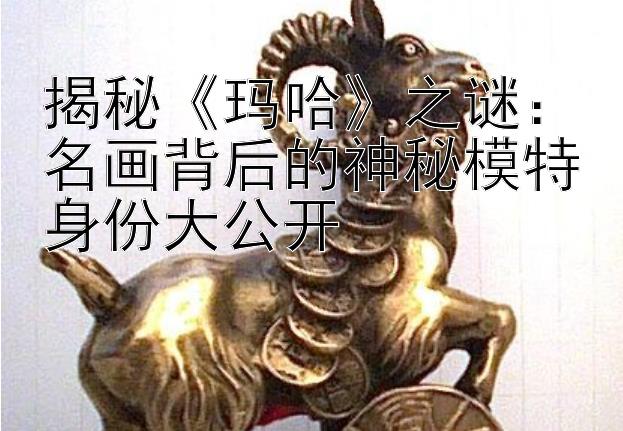 揭秘《玛哈》之谜：名画背后的神秘模特身份大公开