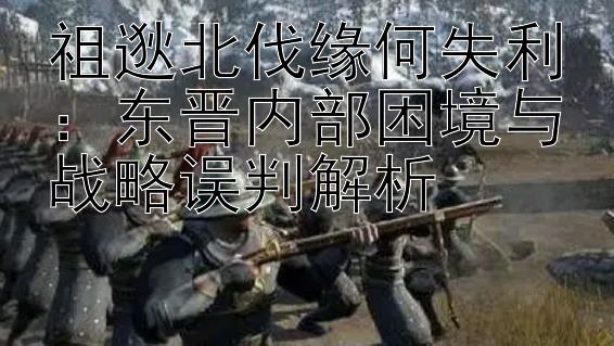 祖逖北伐缘何失利：东晋内部困境与战略误判解析