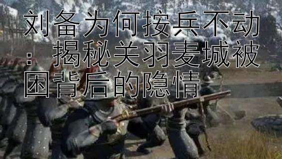 刘备为何按兵不动：揭秘关羽麦城被困背后的隐情