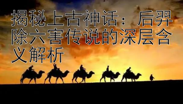 揭秘上古神话：后羿除六害传说的深层含义解析