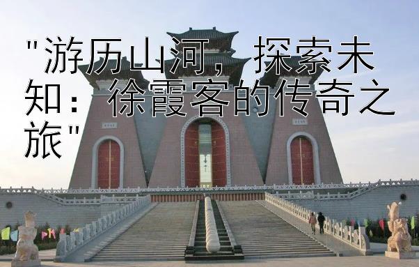 游历山河，探索未知：徐霞客的传奇之旅