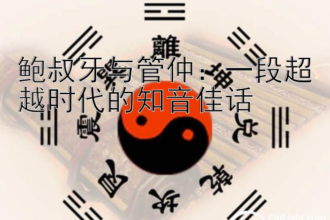 鲍叔牙与管仲：一段超越时代的知音佳话