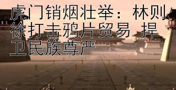 虎门销烟壮举：林则徐打击鸦片贸易 捍卫民族尊严