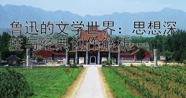 鲁迅的文学世界：思想深度与经典创作解析