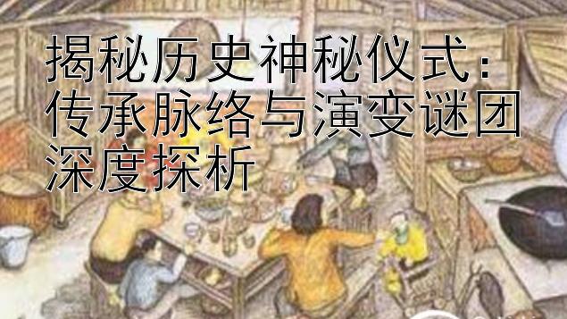 揭秘历史神秘仪式：传承脉络与演变谜团深度探析