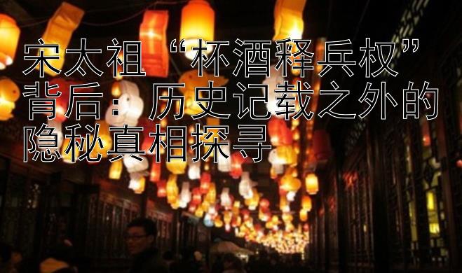 宋太祖“杯酒释兵权”背后：历史记载之外的隐秘真相探寻